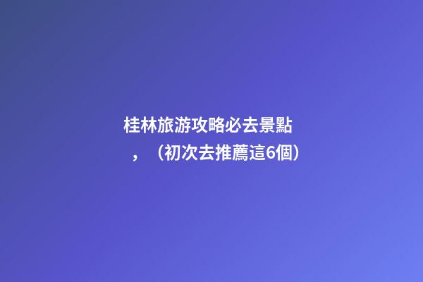 桂林旅游攻略必去景點，（初次去推薦這6個）